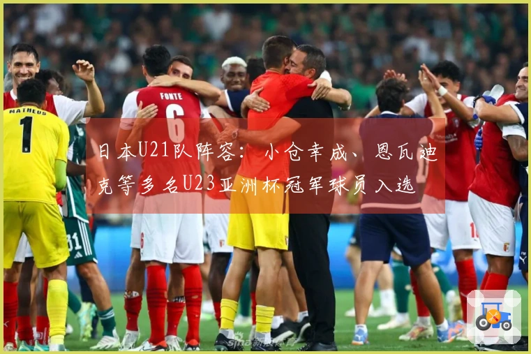 日本U21队阵容：小仓幸成、恩瓦迪克等多名U23亚洲杯冠军球员入选