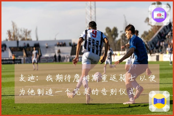麦迪：我期待詹姆斯重返骑士 以便为他制造一个完美的告别仪式